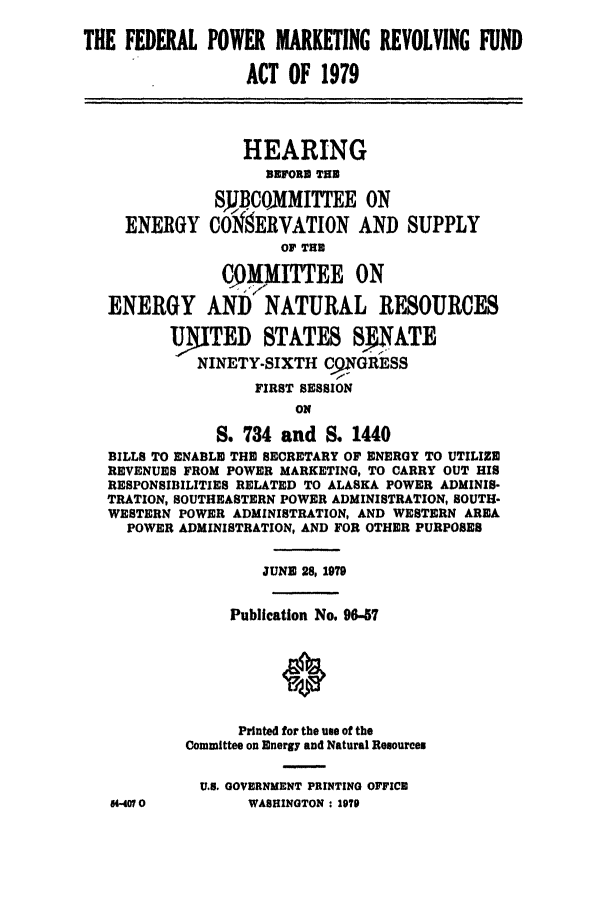 handle is hein.leghis/fpow0001 and id is 1 raw text is: 
THE FEDERAL POWER MARKETING REVOLVING FUND

                  ACT OF 1979



                  HEARING
                    BEFORD THE
              SJJBCOMMITTEE ON
     ENERGY C0MERVATION AND SUPPLY
                      OF THE
               C   IITTEE     ON
   ENERGY AND NATURAL RESOURCES
         UMTED STATES SNATE
            NINETY-SIXTH CFGRESS
                   FIRST SESSION
                       ON
              S. 734 and S. 1440
   BILLS TO ENABLE THE SECRETARY OF ENERGY TO UTILIZE
   REVENUES FROM POWER MARKETING, TO CARRY OUT HIS
   RESPONSIBILITIES RELATED TO ALASKA POWER ADMINIS-
   TRATION, SOUTHEASTERN POWER ADMINISTRATION, SOUTH-
   WESTERN POWER ADMINISTRATION, AND WESTERN AREA
     POWER ADMINISTRATION, AND FOR OTHER PURPOSES

                    JUNE 28, 1979

                Publication No. 96-57





                Printed for the use of the
           Committee on Energy and Natural Resources

             U.S. GOVERNMENT PRINTING OFFICE
   640M0          WASHINGTON : 2970


