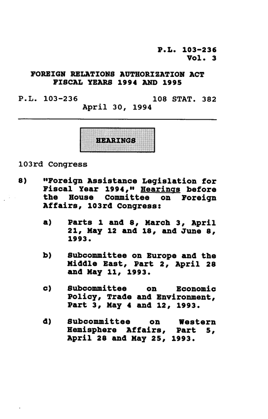 handle is hein.leghis/frafy0003 and id is 1 raw text is: P.L. 103-236
Vol. 3
FOREIGN RELATIONS AUTHORIZATION ACT
FISCAL YEARS 1994 AND 1995
P.L. 103-236               108 STAT. 382
April 30, 1994
103rd Congress
8)   Foreign Assistance Legislation for
Fiscal Year 1994, Hearings before
the House Comnittee on Foreign
Affairs, 103rd Congress:
a)   Parts 1 and 8, March 3, April
21, May 12 and 18, and June 8,
1993.
b)   Subcomittee on Europe and the
Middle East, Part 2, April 28
and May 11, 1993.
c)   Subcomittee    on    Economic
Policy, Trade and Environment,
Part 3, May 4 and 12, 1993.
d)   Subcommittee    on    Western
Hemisphere Affairs, Part 5,
April 28 and May 25, 1993.


