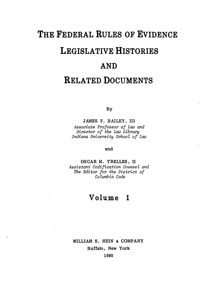 handle is hein.leghis/frelehr0001 and id is 1 raw text is: THE FEDERAL RULES OF EVIDENCE
LEGISLATIVE HISTORIES
AND
RELATED DOCUMENTS
By

JAMES F. BAILEY, III
Associate Professor of Law and
Director of the Law Library
Indiana University School of Law
and
OSCAR M. TRELLES, II
Assistant Codification Counsel and
The Editor for the District of
Columbia Code

Volume 1
WILLIAM S. HEIN & COMPANY
Buffalo, New York
1980


