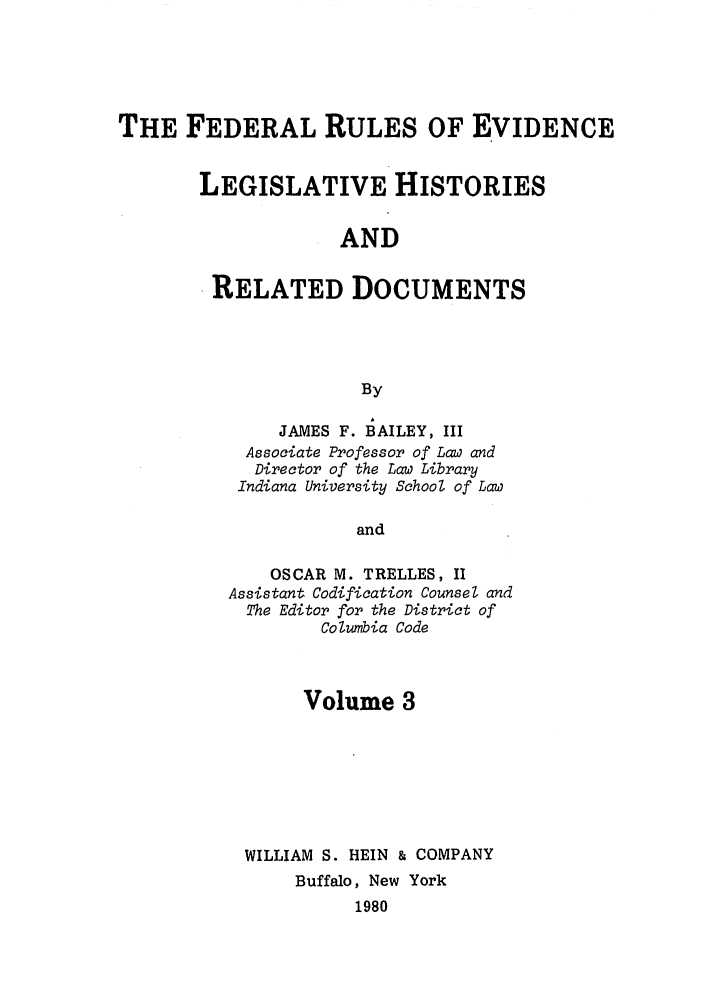 handle is hein.leghis/frelehr0003 and id is 1 raw text is: THE FEDERAL RULES OF EVIDENCE
LEGISLATIVE HISTORIES
AND
RELATED DOCUMENTS
By

JAMES F. BAILEY, III
Associate Professor of Law and
Director of the Law Library
Indiana University School of Law
and
OSCAR M. TRELLES, II
Assistant Codification Counsel and
The Editor for the District of
Columbia Code

Volume 3
WILLIAM S. HEIN & COMPANY
Buffalo, New York
1980


