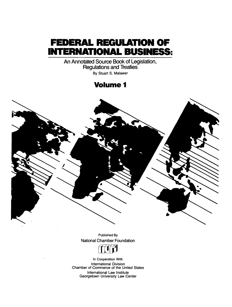 handle is hein.leghis/frib0001 and id is 1 raw text is: FEDERAL REGULATION OF
INTERNATIONAL BUSINESS:
An Annotated Source Book of Legislation,
Regulations and Treaties
By Stuart S. Malawer
Volume I

8

Published By
National Chamber Foundation
In Cooperation With
International Division
Chamber of Commerce of the United States
International Law Institute
Georgetown University Law Center


