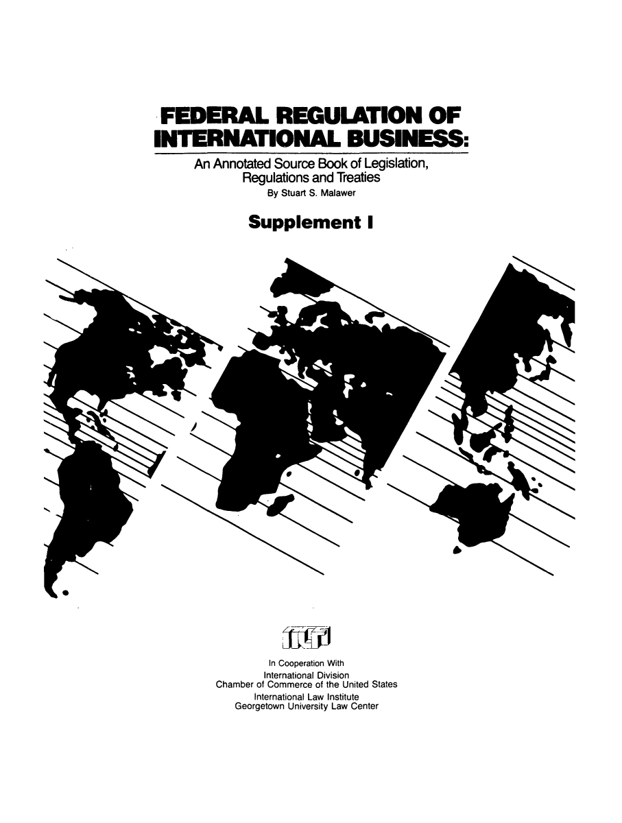 handle is hein.leghis/frib0002 and id is 1 raw text is: FEDERAL REGULATION OF
INTERNATIONAL BUSINESS:
An Annotated Source Book of Legislation,
Regulations and Treaties
By Stuart S. Malawer
Supplement I

w
A

In Cooperation With
International Division
Chamber of Commerce of the United States
International Law Institute
Georgetown University Law Center


