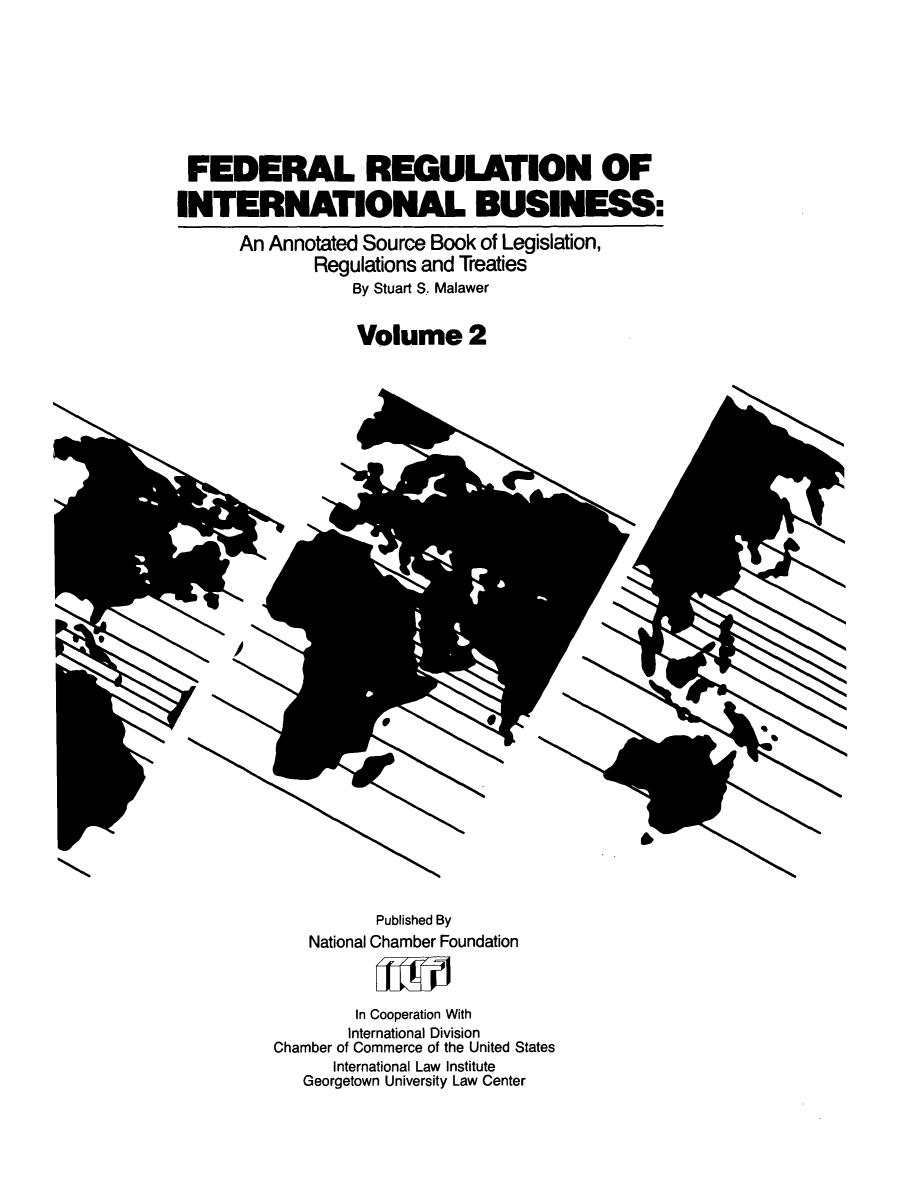 handle is hein.leghis/frib0003 and id is 1 raw text is: FED ERAL REGULATION OF
INTERNATIONAL BUSINESS:
An Annotated Source Book of Legislation,
Regulations and Treaties
By Stuart S. Malawer

Volume 2

Published By
National Chamber Foundation
In Cooperation With
International Division
Chamber of Commerce of the United States
International Law Institute
Georgetown University Law Center


