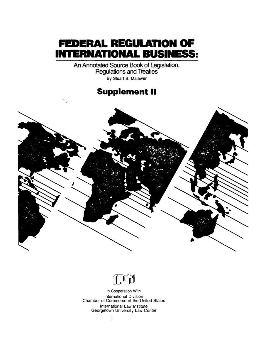 handle is hein.leghis/frib0004 and id is 1 raw text is: FEERAL REGULATION OF
INTERNATIONAL BUSINESS:
An Annotated Source Book of Legislation,
Regulations and Treaties
By Stuart S. Malawer
Supplement II

4

In Cooperation With
International Division
Chamber of Commerce of the United States
International Law Institute
Georgetown University Law Center


