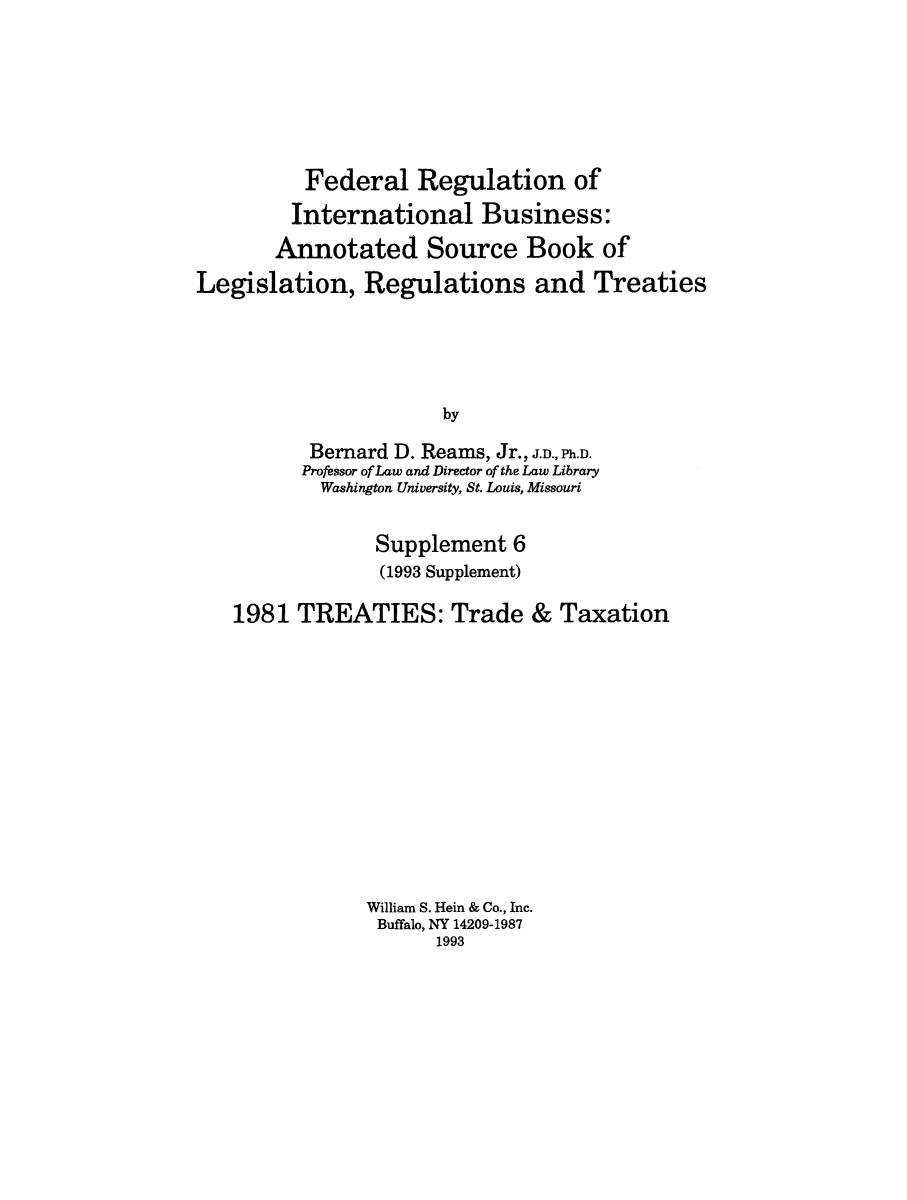 handle is hein.leghis/frib0010 and id is 1 raw text is: Federal Regulation of
International Business:
Annotated Source Book of
Legislation, Regulations and Treaties
by
Bernard D. Reams, Jr., J.D., Ph.D.
Professor of Law and Director of the Law Library
Washington University, St. Louis, Missouri
Supplement 6
(1993 Supplement)
1981 TREATIES: Trade & Taxation
William S. Hein & Co., Inc.
Buffalo, NY 14209-1987
1993


