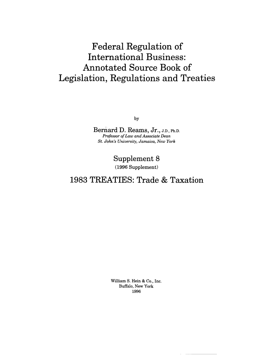 handle is hein.leghis/frib0012 and id is 1 raw text is: Federal Regulation of
International Business:
Annotated Source Book of
Legislation, Regulations and Treaties
by
Bernard D. Reams, Jr., J.D., Ph.D.
Professor of Law and Associate Dean
St. John's University, Jamaica, New York
Supplement 8
(1996 Supplement)
1983 TREATIES: Trade & Taxation
William S. Hein & Co., Inc.
Buffalo, New York
1996


