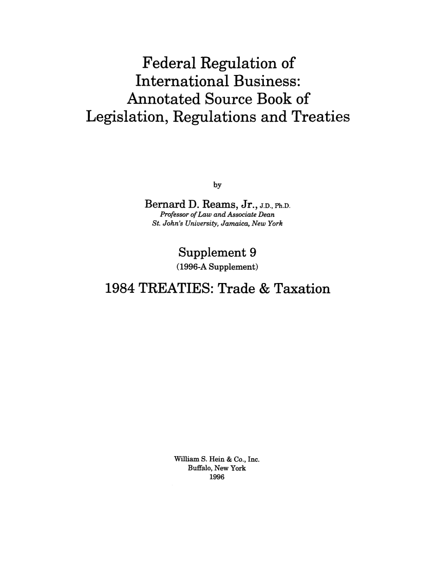 handle is hein.leghis/frib0013 and id is 1 raw text is: Federal Regulation of
International Business:
Annotated Source Book of
Legislation, Regulations and Treaties
by
Bernard D. Reams, Jr., J.D., Ph.D.
Professor of Law and Associate Dean
St. John's University, Jamaica, New York
Supplement 9
(1996-A Supplement)
1984 TREATIES: Trade & Taxation
William S. Hein & Co., Inc.
Buffalo, New York
1996


