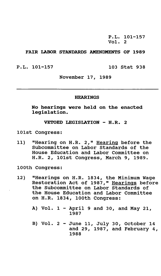 handle is hein.leghis/frlbra0002 and id is 1 raw text is: P.L. 101-157
Vol. 2
FAIR LABOR STANDARDS AMENDMENTS OF 1989
P.L. 101-157                  103 Stat 938
November 17, 1989
HEARINGS
No hearings were held on the enacted
legislation.
VETOED LEGISLATION - H.R. 2
101st Congress:
11) Hearing on H.R. 2, Hearing before the
Subcommittee on Labor Standards of the
House Education and Labor Committee on
H.R. 2, 101st Congress, March 9, 1989.
100th Congress:
12) Hearings on H.R. 1834, the Minimum Wage
Restoration Act of 1987, Hearings before
the Subcommittee on Labor Standards of
the House Education and Labor Committee
on H.R. 1834, 100th Congress:
A) Vol. 1 - April 9 and 30, and May 21,
1987
B) Vol. 2 - June 11, July 30, October 14
and 29, 1987, and February 4,
1988



