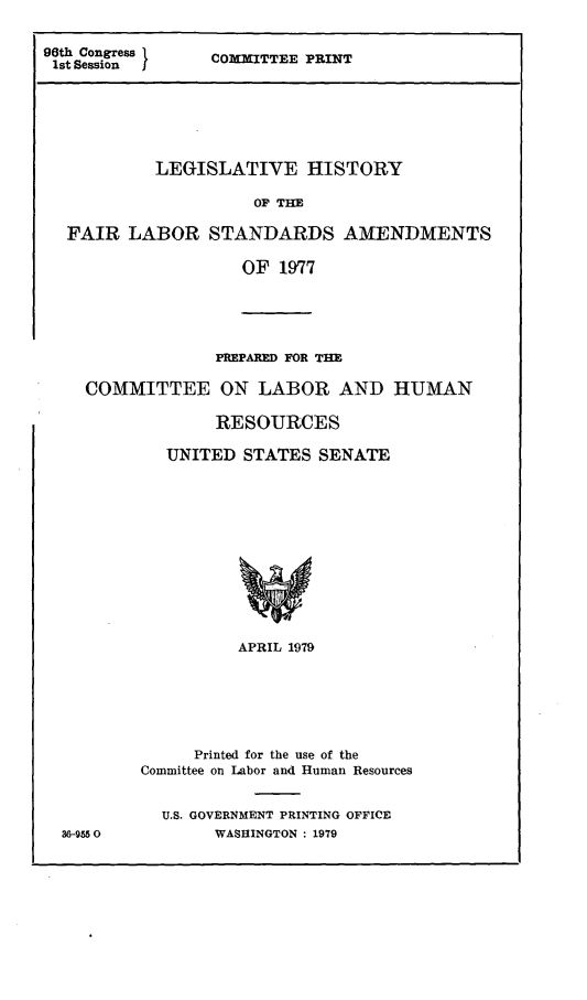 handle is hein.leghis/frlbsa0002 and id is 1 raw text is: 96th Congress
1st Session    I

CONMITTEE PRINT

LEGISLATIVE HISTORY
OF THE
FAIR LABOR STANDARDS AMENDMENTS
OF 1977

PREPARED FOR THE
COMMITTEE ON LABOR AND HUMAN
RESOURCES
UNITED STATES SENATE
APRIL 1979
Printed for the use of the
Committee on Labor and Human Resources

36-9550

U.S. GOVERNMENT PRINTING OFFICE
WASHINGTON : 1979



