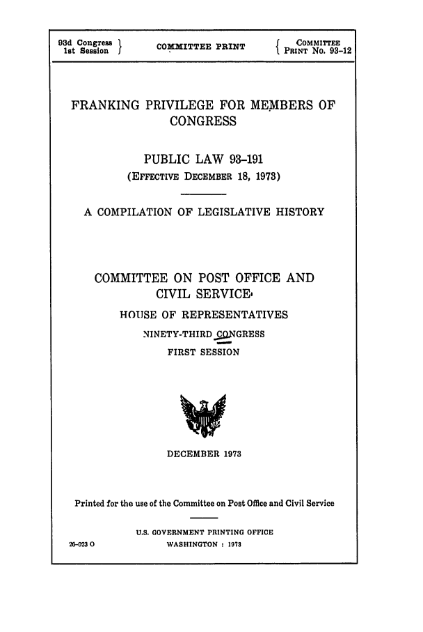 handle is hein.leghis/frnkprv0001 and id is 1 raw text is: 93d Congress . COOMMITTEE PRINT  {  COMMITTEE
1st Session  I                 I PRINT No. 93-12
FRANKING PRIVILEGE FOR MEMBERS OF
CONGRESS
PUBLIC LAW 93-191
(EFFECTIVE DECEMBER 18, 1973)
A COMPILATION OF LEGISLATIVE HISTORY
COMMITTEE ON POST OFFICE AND
CIVIL SERVICE,
HOUSE OF REPRESENTATIVES
NINETY-THIRD £g.NGRESS
FIRST SESSION
DECEMBER 1973

Printed for the use of the Committee on Post Office and Civil Service
U.S. GOVERNMENT PRINTING OFFICE
26-0230                WASHINGTON : 1973


