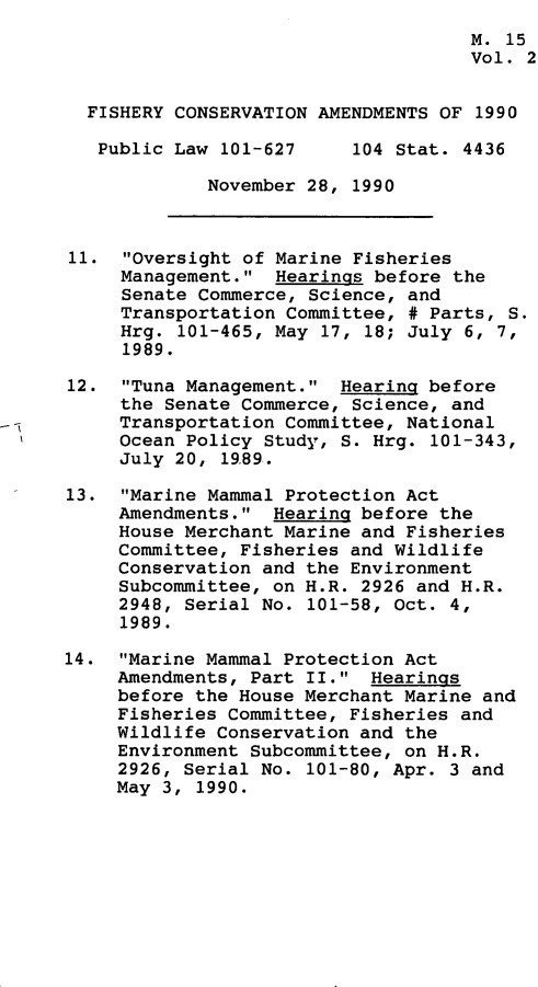 handle is hein.leghis/fscva0002 and id is 1 raw text is: 
                                     M. 15
                                     Vol. 2


  FISHERY CONSERVATION AMENDMENTS OF 1990

  Public  Law 101-627     104 Stat. 4436

             November 28, 1990



11.  Oversight of Marine Fisheries
     Management.  Hearings before the
     Senate Commerce, Science, and
     Transportation Committee, # Parts, S.
     Hrg. 101-465, May 17, 18; July 6, 7,
     1989.

12.  Tuna Management.  Hearing before
     the Senate Commerce, Science, and
     Transportation Committee, National
     Ocean Policy Study, S. Hrg. 101-343,
     July 20, 1989.

13.  Marine Mammal Protection Act
     Amendments.  Hearing before the
     House Merchant Marine and Fisheries
     Committee, Fisheries and Wildlife
     Conservation and the Environment
     Subcommittee, on H.R. 2926 and H.R.
     2948, Serial No. 101-58, Oct. 4,
     1989.

14.  Marine Mammal Protection Act
     Amendments, Part II.  Hearings
     before the House Merchant Marine and
     Fisheries Committee, Fisheries and
     Wildlife Conservation and the
     Environment Subcommittee, on H.R.
     2926, Serial No. 101-80, Apr. 3 and
     May 3, 1990.


