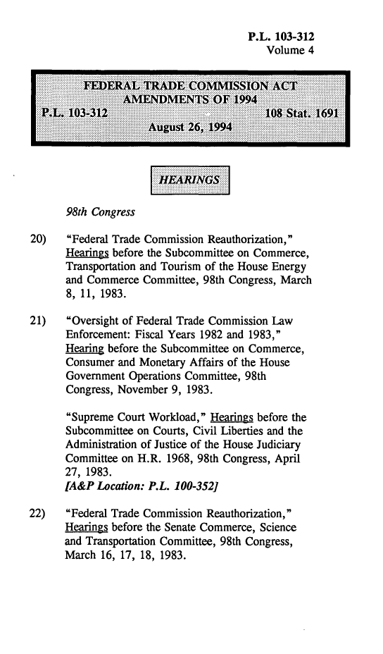 handle is hein.leghis/ftcaa0004 and id is 1 raw text is: P.L. 103-312
Volume 4
FEERA     m  TRD  CO.IS.N.       C
98th Congress
20)   Federal Trade Commission Reauthorization,
Hearings before the Subcommittee on Commerce,
Transportation and Tourism of the House Energy
and Commerce Committee, 98th Congress, March
8, 11, 1983.
21)    Oversight of Federal Trade Commission Law
Enforcement: Fiscal Years 1982 and 1983,
Hearing before the Subcommittee on Commerce,
Consumer and Monetary Affairs of the House
Government Operations Committee, 98th
Congress, November 9, 1983.
Supreme Court Workload, Hearings before the
Subcommittee on Courts, Civil Liberties and the
Administration of Justice of the House Judiciary
Committee on H.R. 1968, 98th Congress, April
27, 1983.
[A&P Location: P.L. 100-352]
22)   Federal Trade Commission Reauthorization,
Hearings before the Senate Commerce, Science
and Transportation Committee, 98th Congress,
March 16, 17, 18, 1983.


