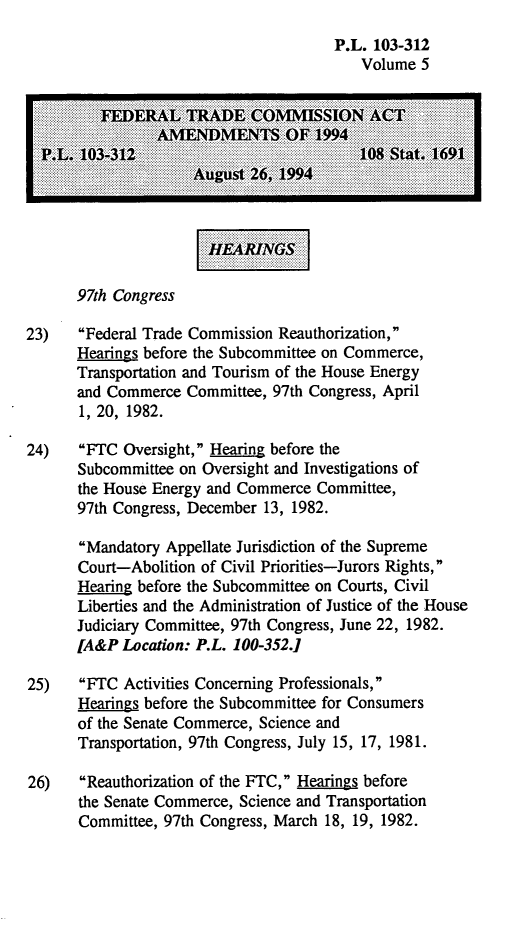 handle is hein.leghis/ftcaa0005 and id is 1 raw text is: P.L. 103-312
Volume 5
FEDERAL TRADE .CONMISSIONAC
..... 103-31...                 10 Sttx19
97th Congress
23)   Federal Trade Commission Reauthorization,
Hearings before the Subcommittee on Commerce,
Transportation and Tourism of the House Energy
and Commerce Committee, 97th Congress, April
1, 20, 1982.
24)   FTC Oversight, Hearing before the
Subcommittee on Oversight and Investigations of
the House Energy and Commerce Committee,
97th Congress, December 13, 1982.
Mandatory Appellate Jurisdiction of the Supreme
Court-Abolition of Civil Priorities-Jurors Rights,
Hearing before the Subcommittee on Courts, Civil
Liberties and the Administration of Justice of the House
Judiciary Committee, 97th Congress, June 22, 1982.
[A&P Location: P.L. 100-352.1
25)   FTC Activities Concerning Professionals,
Hearings before the Subcommittee for Consumers
of the Senate Commerce, Science and
Transportation, 97th Congress, July 15, 17, 1981.
26)   Reauthorization of the FTC, Hearings before
the Senate Commerce, Science and Transportation
Committee, 97th Congress, March 18, 19, 1982.


