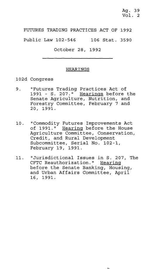 handle is hein.leghis/futpa0002 and id is 1 raw text is: Ag. 39
Vol. 2
FUTURES TRADING PRACTICES ACT OF 1992
Public Law 102-546    106 Stat. 3590
October 28, 1992
HEARINGS
102d Congress
9.   Futures Trading Practices Act of
1991 - S. 207. Hearings before the
Senate Agriculture, Nutrition, and
Forestry Committee, February 7 and
20, 1991.
10. Commodity Futures Improvements Act
of 1991. Hearing before the House
Agriculture Committee, Conservation,
Credit, and Rural Development
Subcommittee, Serial No. 102-1,
February 19, 1991.
11. Jurisdictional Issues in S. 207, The
CFTC Reauthorization. Hearing
before the Senate Banking, Housing,
and Urban Affairs Committee, April
16, 1991.


