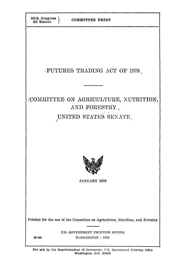 handle is hein.leghis/futrstrdng0001 and id is 1 raw text is: 95th Congress 1  COMMITTEE PRINT
2d Session
,FUTURES TRADING ACT OF 1978,
(COMMITTEE ON AGRICULTURE, NUTRITION,
AND FORESTRY,
UNITED STATES SENATE

JANUARY 1979

Printed for the use of the Committee on Agriculture, Nutrition, and Forestry
U.S. GOVERNMENT PRIN'rING OFFICE
38-004                    WASHINGTON : 1979
For sale by t','e Superintendent of Documents, U.S. Government 'rinting Olhce
Washington, D.C. 20402


