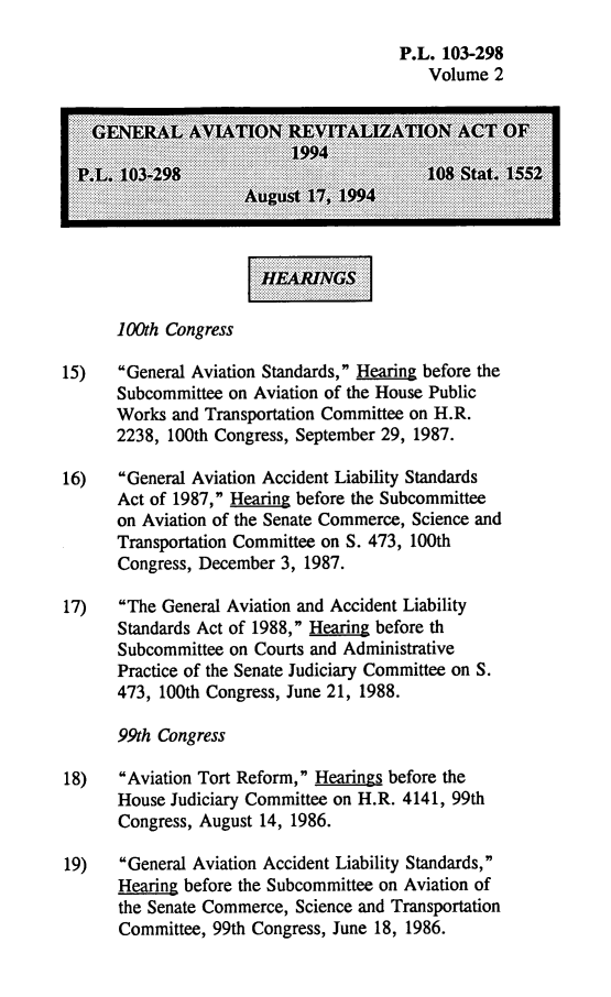handle is hein.leghis/genara0002 and id is 1 raw text is: P.L. 103-298
Volume 2
P.L 103-298.108 Stat..
100th Congress
15)   General Aviation Standards, Hearing before the
Subcommittee on Aviation of the House Public
Works and Transportation Committee on H.R.
2238, 100th Congress, September 29, 1987.
16)   General Aviation Accident Liability Standards
Act of 1987, Hearing before the Subcommittee
on Aviation of the Senate Commerce, Science and
Transportation Committee on S. 473, 100th
Congress, December 3, 1987.
17)   The General Aviation and Accident Liability
Standards Act of 1988, Hearing before th
Subcommittee on Courts and Administrative
Practice of the Senate Judiciary Committee on S.
473, 100th Congress, June 21, 1988.
99th Congress
18)   Aviation Tort Reform, Hearings before the
House Judiciary Committee on H.R. 4141, 99th
Congress, August 14, 1986.
19)   General Aviation Accident Liability Standards,
Hearing before the Subcommittee on Aviation of
the Senate Commerce, Science and Transportation
Committee, 99th Congress, June 18, 1986.


