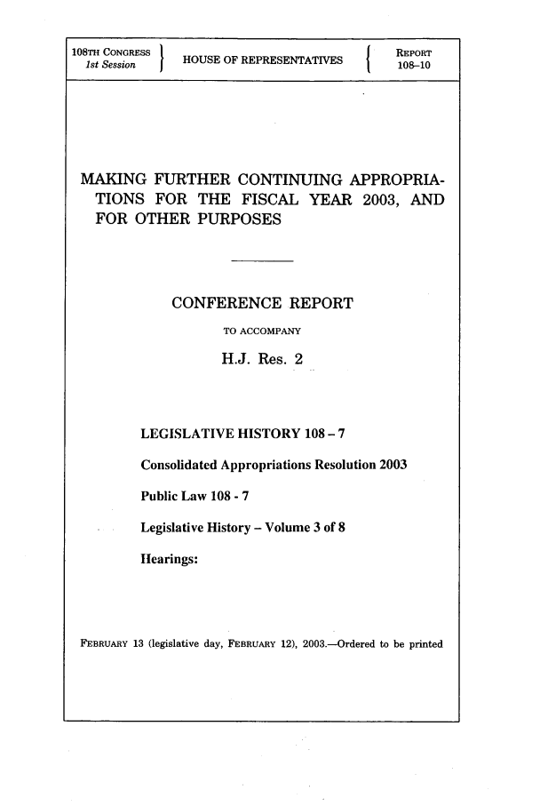 handle is hein.leghis/gihcare0003 and id is 1 raw text is: 108TH CONGRESS 1                         1   REPORT
1st Session  HOUSE OF REPRESENTATIVES      108-10
MAKING FURTHER CONTINUING APPROPRIA-
TIONS FOR THE FISCAL YEAR            2003, AND
FOR OTHER PURPOSES
CONFERENCE REPORT
TO ACCOMPANY
H.J. Res. 2
LEGISLATIVE HISTORY 108 - 7
Consolidated Appropriations Resolution 2003
Public Law 108 - 7
Legislative History - Volume 3 of 8
Iearings:

FEBRUARY 13 (legislative day, FEBRUARY 12), 2003.-Ordered to be printed


