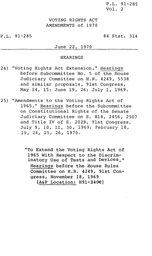 handle is hein.leghis/gislvotri0002 and id is 1 raw text is: P.L. 91-285
Vol. 2
VOTING RIGHTS ACT
AMENDMENTS of 1970
P.L. 91-285                         84 Stat. 314
June 22, 1970
HEARINGS
24) Voting Rights Act Extension, Hearings
before Subcommittee No. 5 of the House
Judiciary Committee on H.R. 4249, 5538
and similar proposals, 91st Congress,
May 14, 15; June 19, 26; July 1, 1969.
25) Amendments to the Voting Rights Act of
1965, Hearings before the Subcommittee
on Constitutional Rights of the Senate
Judiciary Committee on S. 818, 2456, 2507
and Title IV of S. 2029, 91st Congress,
July 9, 10, 11, 30, 1969; February 18,
19,  24,  25,  26,  1970.
To Extend the Voting Rights Act of
1965 With Respect to the Discrim-
inatory Use of Tests and Deyices,,,
Hearings before the House Rules
Committee on H.R. 4249, 91st Con-
gress, November 18, 1969
[A&P Location: H91-3400]


