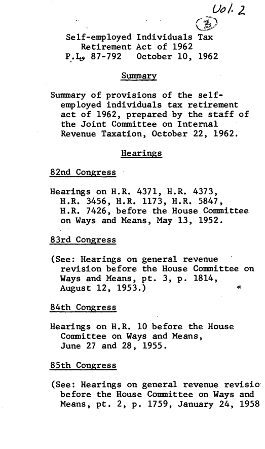 handle is hein.leghis/gstosele0002 and id is 1 raw text is: Self-employed Individuals Tax
Retirement Act of 1962
P.I, 87-792   October 10, 1962
Summary
Summary of provisions of the self-
employed individuals tax retirement
act of 1962, prepared by the staff of
the Joint Committee on Internal
Revenue Taxation, October 22, 1962.
Hearings
82nd Congress
Hearings on H.R. 4371, H.R. 4373,
H.R. 3456, H.R. 1173, H.R. 5847,
H.R. 7426, before the House Committee
on Ways and Means, May 13, 1952.
83rd Congress
(See: Hearings on general revenue
revision before the House Committee on
Ways and Means, pt. 3, p. 1814,
August 12, 1953.)
84th Congress
Hearings on H.R. 10 before the House
Committee on Ways and Means,
June 27 and 28, 1955.
85th Congress
(See: Hearings on general revenue revisio
before the House Committee on Ways and
Means, pt. 2, p. 1759, January 24, 1958


