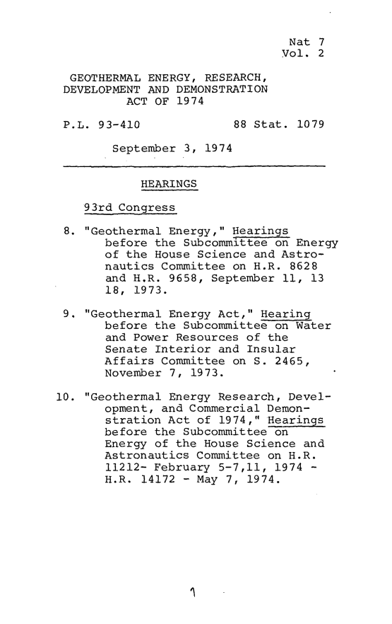 handle is hein.leghis/gterdd0002 and id is 1 raw text is: 


                                 Nat 7
                                 Vol. 2

  GEOTHERMAL ENERGY, RESEARCH,
  DEVELOPMENT AND DEMONSTRATION
          ACT OF 1974

 P.L. 93-410             88 Stat. 1079

        September 3, 1974


            HEARINGS

    93rd Congress

 8. Geothermal Energy, Hearings
       before the Subcommittee on Energy
       of the House Science and Astro-
       nautics Committee on H.R. 8628
       and H.R. 9658, September 11, 13
       18, 1973.

 9. Geothermal Energy Act, Hearing
       before the Subcommittee on Water
       and Power Resources of the
       Senate Interior and Insular
       Affairs Committee on S. 2465,
       November 7, 1973.

10. Geothermal Energy Research, Devel-
       opment, and Commercial Demon-
       stration Act of 1974, Hearings
       before the Subcommittee on
       Energy of the House Science and
       Astronautics Committee on H.R.
       11212- February 5-7,11, 1974 -
       H.R. 14172 - May 7, 1974.


