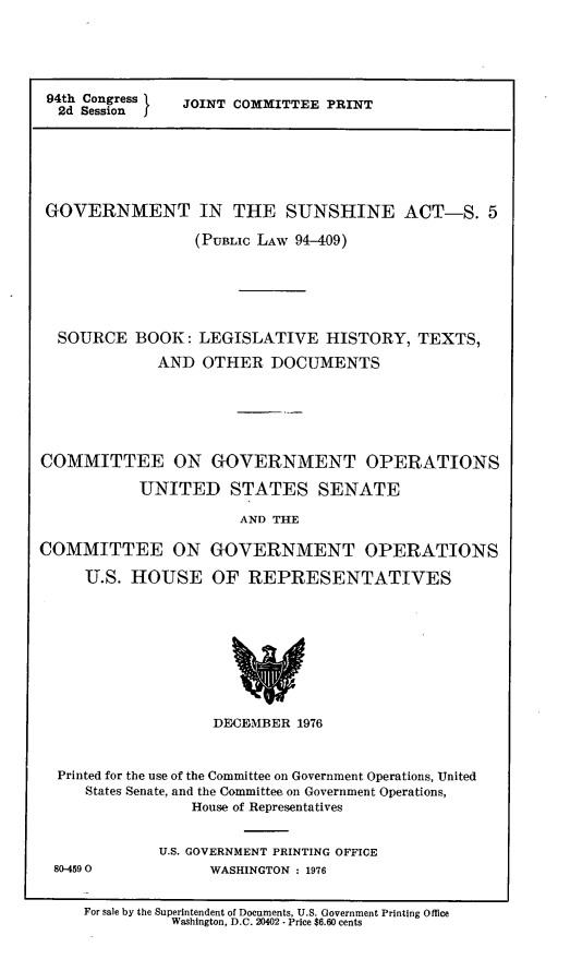handle is hein.leghis/gvtsa0002 and id is 1 raw text is: 94th Congress
2d Session

JOINT COMMITTEE PRINT

GOVERNMENT IN THE SUNSHINE ACT-S. 5
(PUBLIC LAW 94-409)
SOURCE BOOK: LEGISLATIVE HISTORY, TEXTS,
AND OTHER DOCUMENTS
COMMITTEE ON GOVERNMENT OPERATIONS
UNITED STATES SENATE
AND THE
COMMITTEE ON GOVERNMENT OPERATIONS
U.S. HOUSE OF REPRESENTATIVES

DECEMBER 1976
Printed for the use of the Committee on Government Operations, United
States Senate, and the Committee on Government Operations,
House of Representatives

80-4590

U.S. GOVERNMENT PRINTING OFFICE
WASHINGTON : 1976

For sale by the Superintendent of Documents, U.S. Government Printing Office
Washington, D.C. 20402 - Price $6.60 cents


