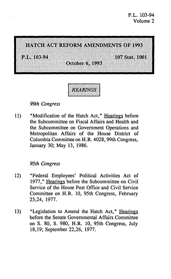 handle is hein.leghis/hara0002 and id is 1 raw text is: P.L. 103-94
Volume 2
HA4TCH ACT REFORM AMIENDMIENTS OF 1993
.L. 103-94                           107 Stat. 1001
October 6, 1993
99th Congress
11)   Modification of the Hatch Act, Hearings before
the Subcommittee on Fiscal Affairs and Health and
the Subcommittee on Government Operations and
Metropolitan Affairs of the House District of
Columbia Committee on H.R. 4028, 99th Congress,
January 30; May 13, 1986.
95th Congress
12)   Federal Employees' Political Activities Act of
1977, Hearings before the Subcommittee on Civil
Service of the House Post Office and Civil Service
Committee on H.R. 10, 95th Congress, February
23,24, 1977.
13)   Legislation to Amend the Hatch Act, Hearings
before the Senate Governmental Affairs Committee
on S. 80, 5. 980, H.R. 10, 95th Congress, July
18,19; September 22,26, 1977.


