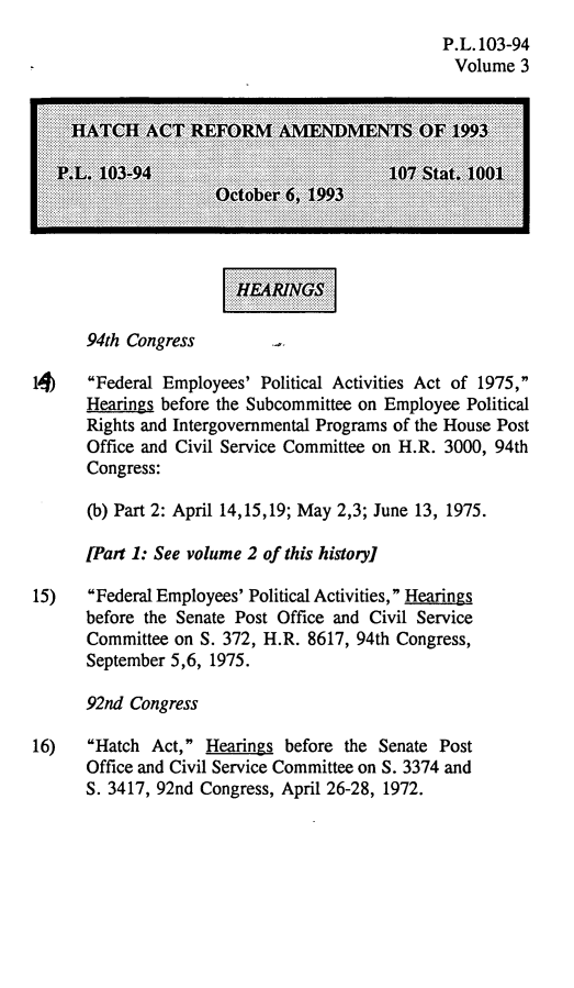 handle is hein.leghis/hara0003 and id is 1 raw text is: P.L. 103-94
Volume 3

................
..........................
....................................
...........................
....................................
...................... .... ....
......................  ......  ....

94th Congress

1J)   Federal Employees' Political Activities Act of 1975,
Hearings before the Subcommittee on Employee Political
Rights and Intergovernmental Programs of the House Post
Office and Civil Service Committee on H.R. 3000, 94th
Congress:
(b) Part 2: April 14,15,19; May 2,3; June 13, 1975.
[Part 1: See volume 2 of this history]
15)   Federal Employees' Political Activities, Hearings
before the Senate Post Office and Civil Service
Committee on S. 372, H.R. 8617, 94th Congress,
September 5,6, 1975.
92nd Congress
16)   Hatch Act, Hearings before the Senate Post
Office and Civil Service Committee on S. 3374 and
S. 3417, 92nd Congress, April 26-28, 1972.

.


