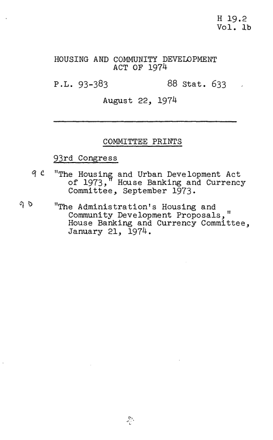 handle is hein.leghis/hcda0003 and id is 1 raw text is: H 19.2
Vol. lb
HOUSING AND COMMUNITY DEVELOPMENT
ACT OF 1974
P.L. 93-383            88 Stat. 633
August 22, 1974
COMMITTEE PRINTS
93rd Congress
9 CThe Housin§ and Urban Development Act
of 1973, House Banking and Currency
Committee, September 1973.
The Administration's Housing and
Community Development Proposals,'1
House Banking and Currency Committee,
January 21, 1974.


