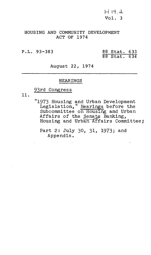 handle is hein.leghis/hcda0005 and id is 1 raw text is: H 19.
Vol. 3
HOUSING AND COMMUNITY DEVELOPMENT
ACT OF 1974
P.L. 93-383                 88 Stat. 633
88 Stat. 634
August 22, 1974
HEARINGS
93rd Congress
1i.
1973 Housing and Urban Development
Legislation, Hearings before the
Subcommittee on Housing and Urban
Affairs of the Senat Banking,
Housing and Urban  ffairs Committee;
Part 2: July 30, 31, 1973; and
Appendix.


