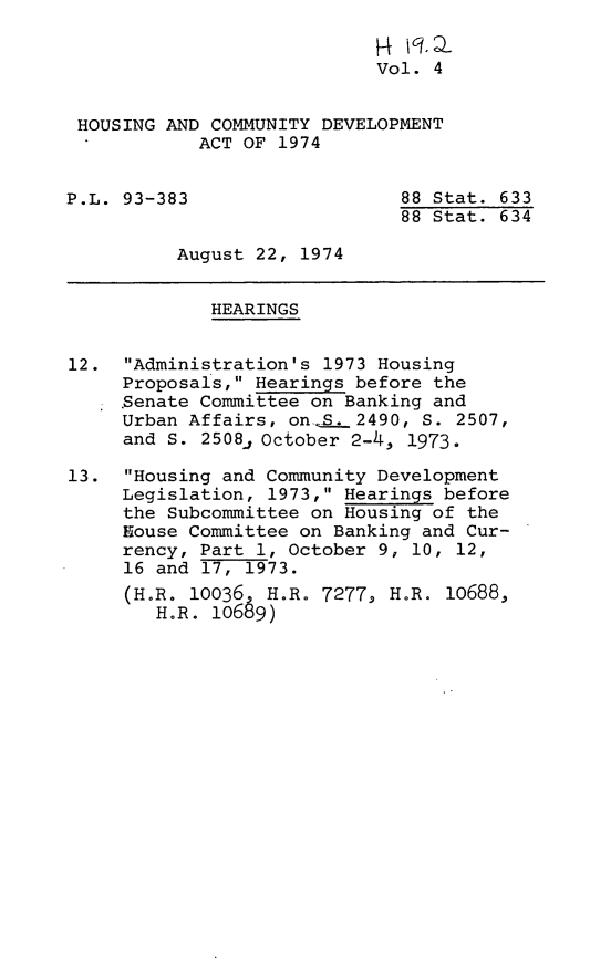 handle is hein.leghis/hcda0006 and id is 1 raw text is: Vol. 4
HOUSING AND COMMUNITY DEVELOPMENT
ACT OF 1974
P.L. 93-383                   88 Stat. 633
88 Stat. 634
August 22, 1974
HEARINGS
12. Administration's 1973 Housing
Proposals, Hearings before the
Senate Committee on Banking and
Urban Affairs, on-.S. 2490, S. 2507,
and S. 2508j October 2-4, 1973.
13. Housing and Community Development
Legislation, 1973, Hearings before
the Subcommittee on Housing of the
House Committee on Banking and Cur-
rency, Part 1, October 9, 10, 12,
16 and 17, 1973.
(H.R. 10036 H.R. 72779 HoR. i0688,
H.R. lo689)



