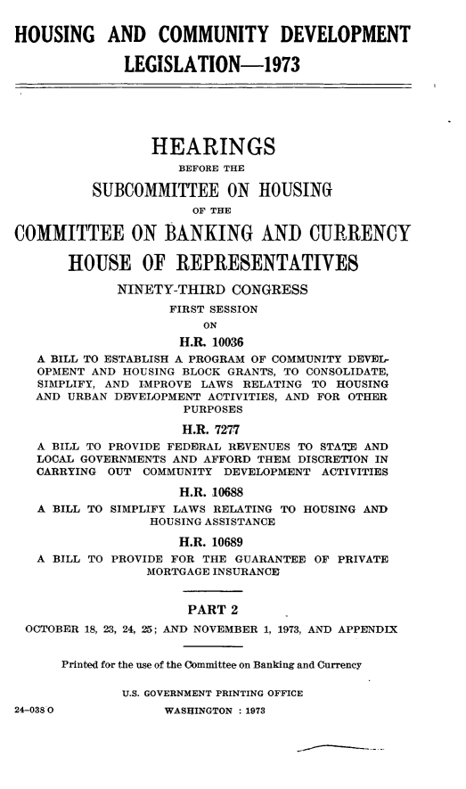 handle is hein.leghis/hcda0007 and id is 1 raw text is: HOUSING AND COMMUNITY DEVELOPMENT
LEGISLATION-1973
HEARINGS
BEFORE THE
SUBCOMMITTEE ON HOUSING
OF THE
COMMITTEE ON BANKING AND CURRENCY
HOUSE OF REPRESENTATIVES
NINETY-THIRD CONGRESS
FIRST SESSION
ON
H.R. 10036
A BILL TO ESTABLISH A PROGRAM OF COMMUNITY DEVEL-
OPMENT AND HOUSING BLOCK GRANTS, TO CONSOLIDATE,
SIMPLIFY, AND IMPROVE LAWS RELATING TO HOUSING
AND URBAN DEVELOPMENT ACTIVITIES, AND FOR OTHER
PURPOSES
H.R. 7277
A BILL TO PROVIDE FEDERAL REVENUES TO STA'E AND
LOCAL GOVERNMENTS AND AFFORD THEM DISCRETION IN
CARRYING OUT COMMUNITY DEVELOPMENT ACTIVITIES
H.R. 10688
A BILL TO SIMPLIFY LAWS RELATING TO HOUSING AND
HOUSING ASSISTANCE
H.R. 10689
A BILL TO PROVIDE FOR THE GUARANTEE OF PRIVATE
MORTGAGE INSURANCE
PART 2
OCTOBER 18, 23, 24, 25; AND NOVEMBER 1, 1973, AND APPENDIX
Printed for the use of the Committee on Banking and Currency
U.S. GOVERNMENT PRINTING OFFICE

24-038 0

WASHINGTON : 1973



