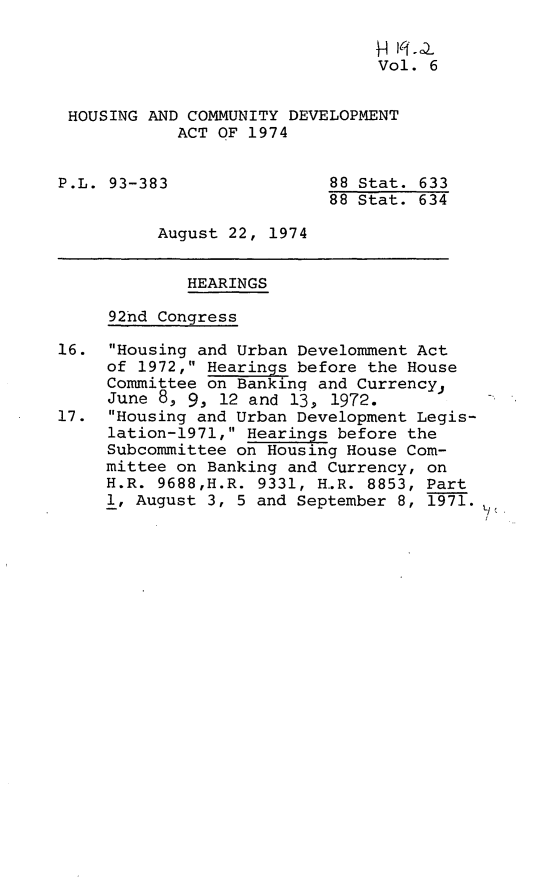 handle is hein.leghis/hcda0008 and id is 1 raw text is: H    )
Vol. 6
HOUSING AND COMMUNITY DEVELOPMENT
ACT OF 1974
P.L. 93-383                88 Stat. 633
88 Stat. 634
August 22, 1974
HEARINGS
92nd Congress
16. Housing and Urban Develomment Act
of 1972, Hearings before the House
Committee on Banking and Currency,
June 8, 9, 12 and 13, 1972.
17. Housing and Urban Development Legis-
lation-1971, Hearings before the
Subcommittee on Housing House Com-
mittee on Banking and Currency, on
H.R. 9688,H.R. 9331, H.R. 8853, Part
1, August 3, 5 and September 8, 1971.



