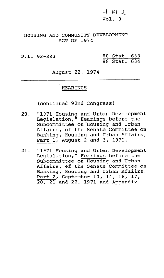 handle is hein.leghis/hcda0010 and id is 1 raw text is: l    -
Vol. 8
HOUSING AND COMMUNITY DEVELOPMENT
ACT OF 1974
P.L. 93-383               88 Stat. 633
88 Stat. 634
August 22, 1974
HEARINGS
(continued 92nd Congress)
20. 1971 Housing and Urban Development
Legislation, Hearings before the
Subcommittee on Housing and Urban
Affairs, of the Senate Committee on
Banking, Housing and Urban Affairs,
Part 1, August 2 and 3, 1971.
21. 1971 Housing and Urban Development
Legislation, Hearings before the
Subcommittee on Housing and Urban
Affairs, of the Senate Committee on
Banking, Housing and Urban Afaiirs,
Part 2, September 13, 14, 16, 17,
20, 21 and 22, 1971 and Appendix.


