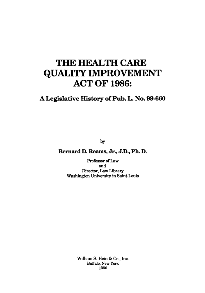 handle is hein.leghis/hecaquai0001 and id is 1 raw text is: THE HEALTH CARE
QUALITY IMPROVEMENT
ACT OF 1986:
A Legislative History of Pub. L. No. 99-660
by
Bernard D. Reams, Jr., J.D., Ph. D.

Professor of Law
and
Director, Law Library
Washington University in Saint Louis
William S. Hein & Co., Inc.
Buffalo, New York
1990


