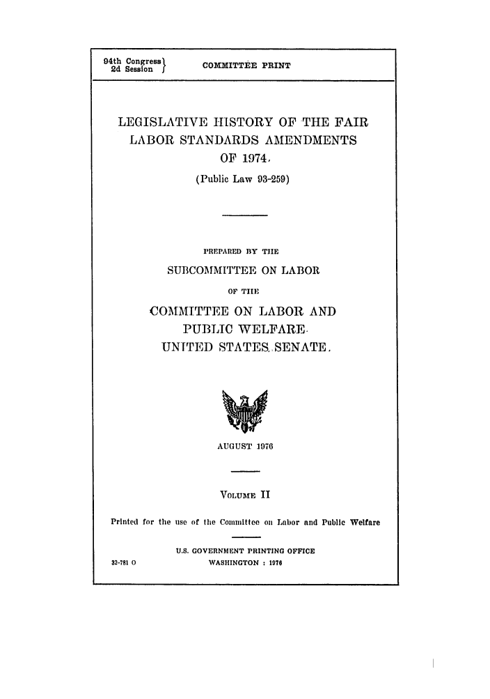 handle is hein.leghis/hisfalbr0002 and id is 1 raw text is: 94th CongressCP
2d Session f  COMMITTEE PRINT
LEGISLATIVE HISTORY OF THE FAIR
LABOR STANDARDS AMENDMENTS
OF 1974,
(Public Law 93-259)
PREPARED BY THE
SUBCOMMITTEE ON LABOR
OF TIE
COMMITTEE ON LABOR AND
PUBLIC WELFARE-
UNITED STATES.,SENATE.

AUGUST 1976

VOLU*fF II
Printed for the use of the Committee on Labor and Public Welfare
U.S. GOVERNMENT PRINTING OFFICE
32-781 0             WASHINGTON : 1976


