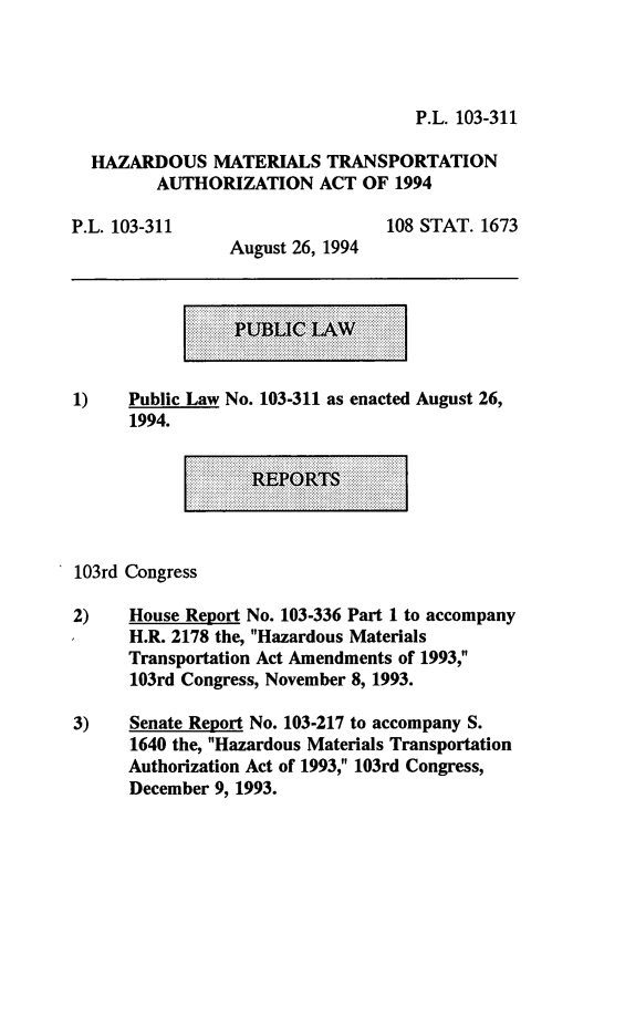 handle is hein.leghis/hmtaa0001 and id is 1 raw text is: P.L. 103-311

HAZARDOUS MATERIALS TRANSPORTATION
AUTHORIZATION ACT OF 1994

P.L. 103-311

108 STAT. 1673

August 26, 1994

1)    Public Law No. 103-311 as enacted August 26,
1994.

103rd Congress
2)    House Report No. 103-336 Part 1 to accompany
H.R. 2178 the, Hazardous Materials
Transportation Act Amendments of 1993,
103rd Congress, November 8, 1993.
3)    Senate Report No. 103-217 to accompany S.
1640 the, Hazardous Materials Transportation
Authorization Act of 1993, 103rd Congress,
December 9, 1993.


