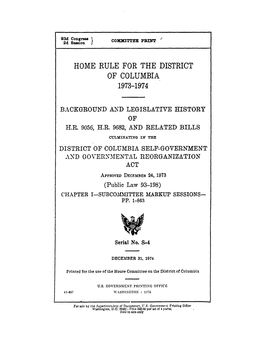 handle is hein.leghis/homerule0001 and id is 1 raw text is: 93d Congresa  COM7IfTEX PRIN
2d Session  I
HOME RULE FOR THE DISTRICT
OF COLUMBIA
1973-1974
BACKGROUND A.ND LEGISLATIVE HISTORY
OF
H.R. 9056, H.R. 9682, AND RELATED BILLS
CULMINATING IN THE
DISTRICT OF COLUMBIA SELF-GOVERNMENT
AND GOVERNMENTAL REORGANIZATION
ACT
APPROvD DECFMBEU 24, 1973
(Public Law 93-198)
CHAPTER I-SUBCOMMITTEE MARKUP SESSIONS-
PP. 1-863

Serial No. 9-4
DECEMBER 31, 1974
Printed for the use of the House Committee on the District of Columbia

U.S. GOVERNMENT PRINTING OFFICE
AVASIlING'rON : itl%

4I-S.

For sale by the Superintenlent of Dootlinentt. U.S. Government Printing Office
Was  ngton, D.C. '.102. Pri'e $40.o0 per set of 4 parts;
Sold in sets only


