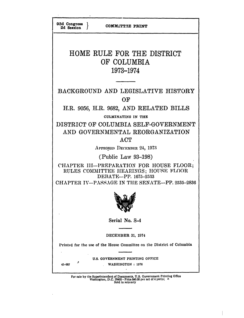 handle is hein.leghis/homerule0003 and id is 1 raw text is: 93d Congress 
2d Session  I    COMiTT E PRINT
HOME RULE FOR THE DISTRICT
OF COLUMBIA
1973-1974
BACKGROUND AND LEGISLATIVE HISTORY
OF
H.R. 9056, H.R. 9682, AND RELATED BILLS
CULMINATING IN THE
DISTRICT OF COLUMBIA SELF-GOVERNMENT
AND GOVERNMENTAL REORGANIZATION
ACT
Al'Pnoyl) I)hw.m iin 24, 1973
(Public Law 93-198)
CHAPTER III-IMREPARATION FOR HOUSE FLOOR;
RULES COMMITTEE IlEARINGS; I-IOUSTE FLOOR
DEBATE-PP. 1675-2533
CHAPTER IV-PASSAGE IN TiE SENATE-PP. 2535-2836
Serial No. S-4
DECEMBER 31, 1974
Printed for the use of the House Committee on the District of Columbia
U.S. GOVERNMENT PRINTING OFFICE
41-987            WASHINGTON: 1976
For sale by the Superintendent of Documents, U.S. Government Printing Ofice
Washlpgton, D.C. 20402 - Price $40.00 per set of 4 parts; IN
Sold In sets only


