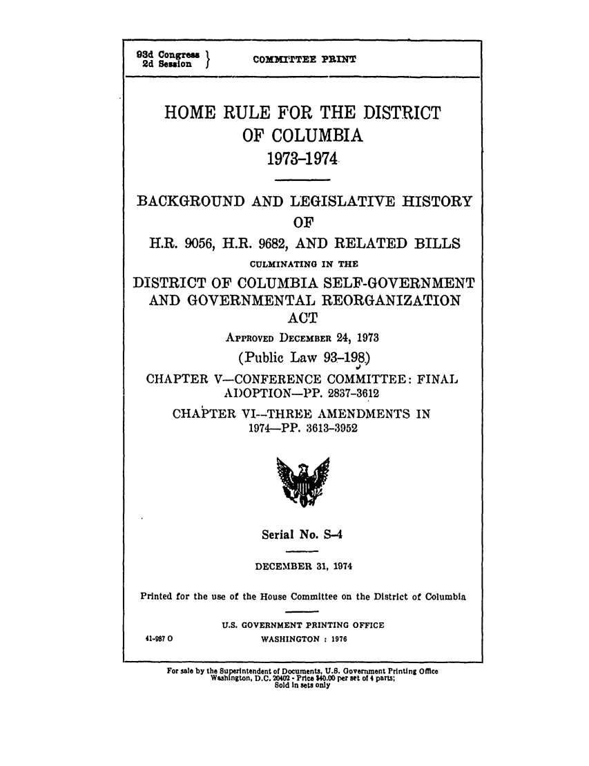handle is hein.leghis/homerule0004 and id is 1 raw text is: 93d Congreus I
2d Sesion    COMMITTEE PRINT
HOME RULE FOR THE DISTRICT
OF COLUMBIA
1973-1974
BACKGROUND AND LEGISLATIVE HISTORY
OF
H.R. 9056, H.R. 9682, AND RELATED BILLS
CULMINATING IN THE
DISTRICT OF COLUMBIA SELF-GOVERNMENT
AND GOVERNMENTAL REORGANIZATION
ACT
APPROVED DECEMBER 24, 1973
(Public Law 93-198)
CHAPTER V-CONFERENCE COMMITTEE: FINAL
ADOPTION-PP. 2837-3612

CHAPTER

VI--THREE AMENDMENTS IN
1974-PP. 3613-3952

Serial No. S-4
DECEMBER 31, 1974
Printed for the use of the House Committee on the District of Columbia
U.S. GOVERNMENT PRINTING OFFICE
41-9870                    WASHINGTON : 1976
For sale by the Superintendent of Documents, U.S. Government Printing Office
Washington, D.C. 20402 - Price $40.00 per set of 4 parts;
Sold in sets only


