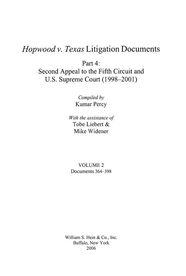 handle is hein.leghis/hopwliti0002 and id is 1 raw text is: Hopwood v. Texas Litigation Documents
Part 4:
Second Appeal to the Fifth Circuit and
U.S. Supreme Court (1998-2001)
Compiled by
Kumar Percy
With the assistance of
Tobe Liebert &
Mike Widener
VOLUME 2
Documents 364-398
William S. Hein & Co., Inc.
Buffalo, New York
2006


