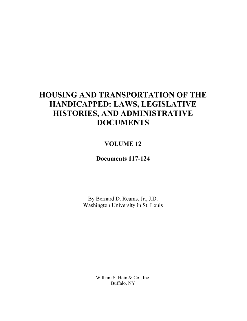 handle is hein.leghis/hothand0012 and id is 1 raw text is: HOUSING AND TRANSPORTATION OF THE
HANDICAPPED: LAWS, LEGISLATIVE
HISTORIES, AND ADMINISTRATIVE
DOCUMENTS
VOLUME 12
Documents 117-124
By Bernard D. Reams, Jr., J.D.
Washington University in St. Louis
William S. Hein & Co., Inc.
Buffalo, NY


