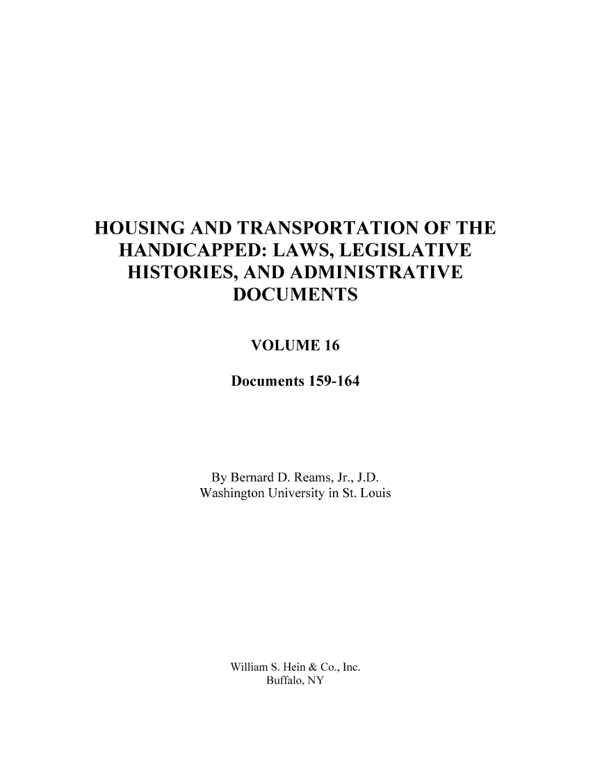 handle is hein.leghis/hothand0016 and id is 1 raw text is: HOUSING AND TRANSPORTATION OF THE
HANDICAPPED: LAWS, LEGISLATIVE
HISTORIES, AND ADMINISTRATIVE
DOCUMENTS
VOLUME 16
Documents 159-164
By Bernard D. Reams, Jr., J.D.
Washington University in St. Louis
William S. Hein & Co., Inc.
Buffalo, NY


