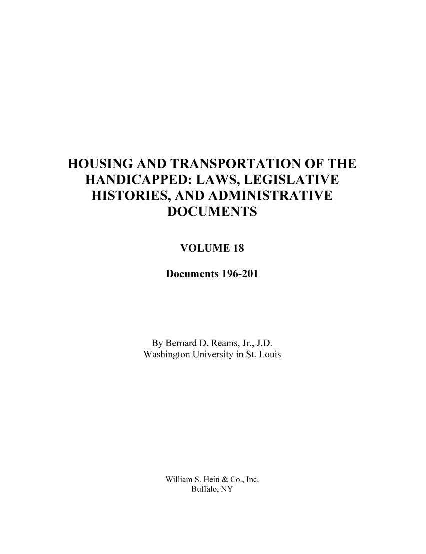 handle is hein.leghis/hothand0018 and id is 1 raw text is: HOUSING AND TRANSPORTATION OF THE
HANDICAPPED: LAWS, LEGISLATIVE
HISTORIES, AND ADMINISTRATIVE
DOCUMENTS
VOLUME 18
Documents 196-201
By Bernard D. Reams, Jr., J.D.
Washington University in St. Louis
William S. Hein & Co., Inc.
Buffalo, NY


