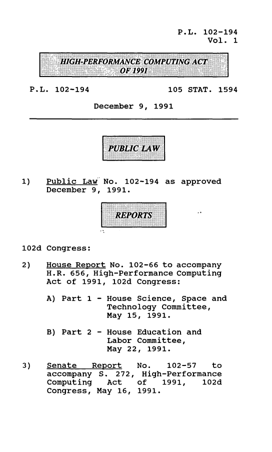 handle is hein.leghis/hpcompa0001 and id is 1 raw text is: P.L. 102-194
Vol. 1
HIGH-PERFORMANCE COMPUTING ACT
OF 1991
P.L. 102-194                105 STAT. 1594
December 9, 1991
1)   Public Law No. 102-194 as approved
December 9, 1991.
REPOT
102d Congress:
2)   House Report No. 102-66 to accompany
H.R. 656, High-Performance Computing
Act of 1991, 102d Congress:
A) Part 1 - House Science, Space and
Technology Committee,
May 15, 1991.
B) Part 2 - House Education and
Labor Committee,
May 22, 1991.
3)   Senate   Report   No.   102-57    to
accompany S. 272, High-Performance
Computing   Act   of   1991,    102d
Congress, May 16, 1991.


