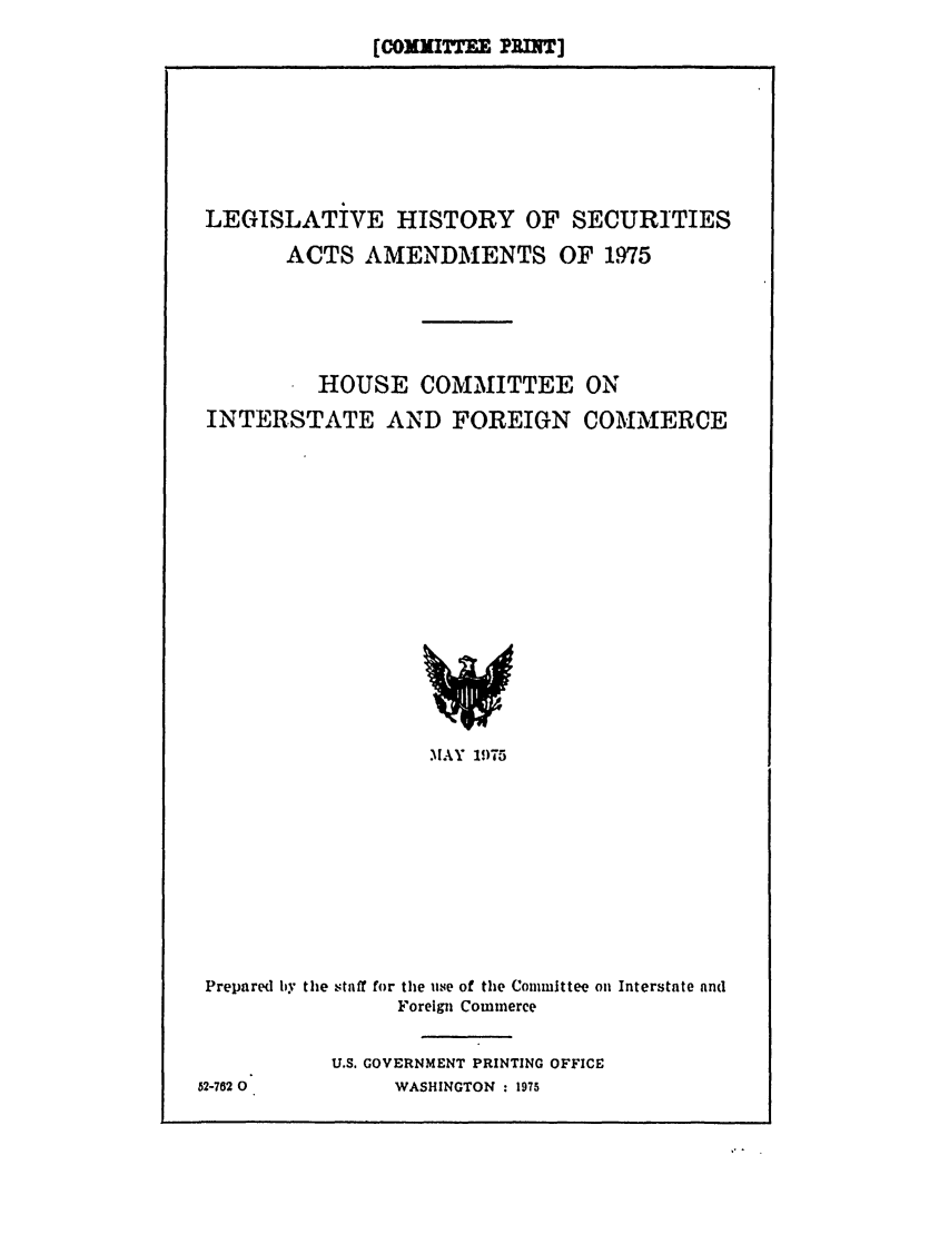 handle is hein.leghis/hsactsa0001 and id is 1 raw text is: (cOXJITT E PRUT]

LEGISLATIVE HISTORY OF SECURITIES
ACTS AMENDMENTS OF 1,975
HOUSE COMMITTEE ON
INTERSTATE AND FOREIGN COMMERCE

MAY 1975

Prepared by the staff for the use of the Committee on Interstate and
Foreign Commerce
U.S. GOVERNMENT PRINTING OFFICE
52-762 0               WASHINGTON : 1975


