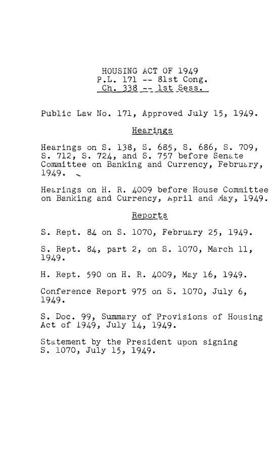 handle is hein.leghis/hsaix0001 and id is 1 raw text is: 






            HOUSING ACT OF 1949
            P.L. 171 -- 81st Cong.
            Ch. 338 -- 1st Sess.


Public Law No. 171, Approved July 15, 1949.

                  Hear ings

Hearings on S. 138, S. 685, S. 686, S. 709,
S. 712, S. 724, and S. 757 before Senate
Committee on Banking and Currency, February,
1949. 1

Hearings on H. R. 4009 before House Committee
on Banking and Currency, April and ,ay, 1949.

                  Reports

S. Rept. 84 on S. 1070, February 25, 1949.

S. Rept. 84, part 2, on S. 1070, March 11,
1949.

H. Rept. 590 on H. R. 4009, May 16, 1949.

Conference Report 975 on S. 1070, July 6,
1949.

S. Doc. 99, Summary of Provisions of Housing
Act of 1949, July 14, 1949.

Staitement by the President upon signing
S. 1070, July 15, 1949.



