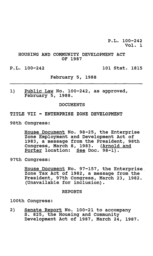 handle is hein.leghis/hsgcmd0001 and id is 1 raw text is: P.L. 100-242
Vol. 1
HOUSING AND COMMUNITY DEVELOPMENT ACT
OF 1987
P.L. 100-242                    101 Stat. 1815
February 5, 1988
1)   Public Law No. 100-242, as approved,
February 5, 1988.
DOCUMENTS
TITLE VII - ENTERPRISE ZONE DEVELOPMENT
98th Congress:
House Document No. 98-25, the Enterprise
Zone Employment and Development Act of
1983, a message from the President, 98th
Congress, March 8, 1983. (Arnold and
Porter location: See Doc. 98-1).
97th Congress:
House Document No. 97-157, the Enterprise
Zone Tax Act of 1982, a message from the
President, 97th Congress, March 23, 1982.
(Unavailable for inclusion).
REPORTS
100th Congress:
2)   Senate Report No. 100-21 to accompany
S. 825, the Housing and Community
Development Act of 1987, March 24, 1987.



