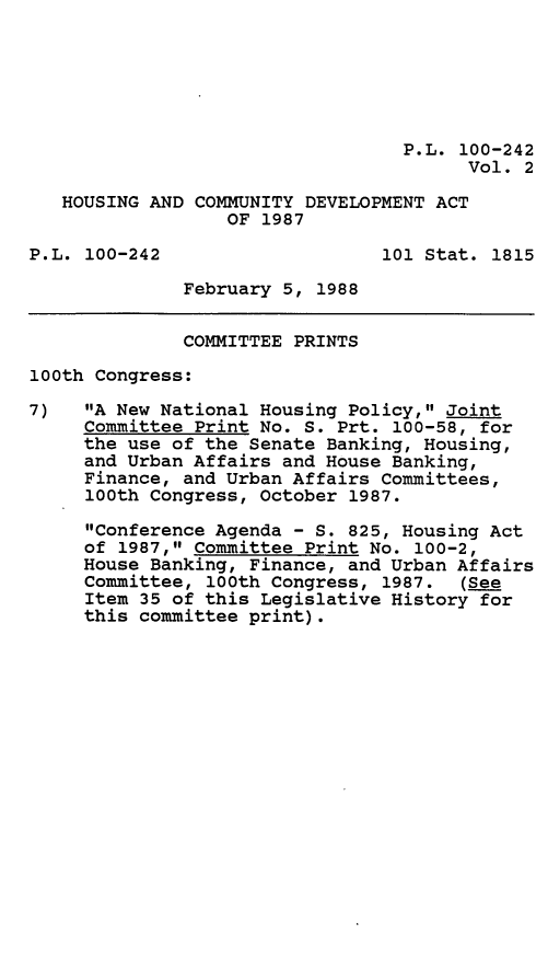 handle is hein.leghis/hsgcmd0002 and id is 1 raw text is: P.L. 100-242
Vol. 2
HOUSING AND COMMUNITY DEVELOPMENT ACT
OF 1987
P.L. 100-242                    101 Stat. 1815
February 5, 1988
COMMITTEE PRINTS
100th Congress:
7)   A New National Housing Policy, Joint
Committee Print No. S. Prt. 100-58, for
the use of the Senate Banking, Housing,
and Urban Affairs and House Banking,
Finance, and Urban Affairs Committees,
100th Congress, October 1987.
Conference Agenda - S. 825, Housing Act
of 1987, Committee Print No. 100-2,
House Banking, Finance, and Urban Affairs
Committee, 100th Congress, 1987. (See
Item 35 of this Legislative History for
this committee print).


