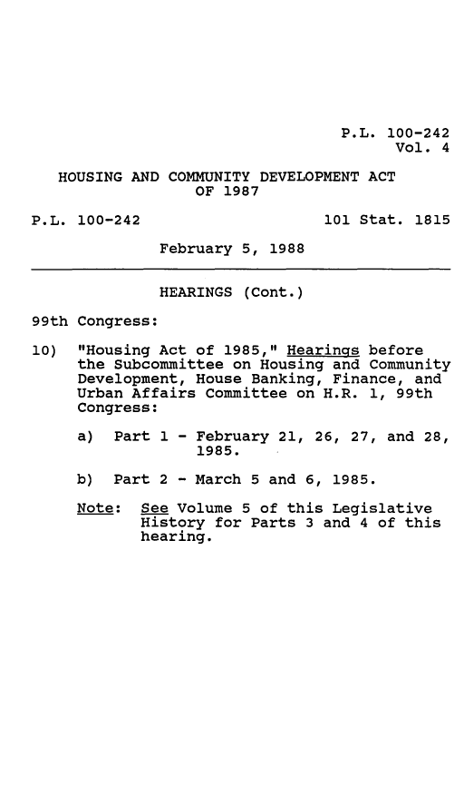 handle is hein.leghis/hsgcmd0004 and id is 1 raw text is: P.L. 100-242
Vol. 4
HOUSING AND COMMUNITY DEVELOPMENT ACT
OF 1987
P.L. 100-242                   101 Stat. 1815
February 5, 1988
HEARINGS (Cont.)
99th Congress:
10) Housing Act of 1985, Hearings before
the Subcommittee on Housing and Community
Development, House Banking, Finance, and
Urban Affairs Committee on H.R. 1, 99th
Congress:
a) Part 1 - February 21, 26, 27, and 28,
1985.
b) Part 2 - March 5 and 6, 1985.
Note: See Volume 5 of this Legislative
History for Parts 3 and 4 of this
hearing.


