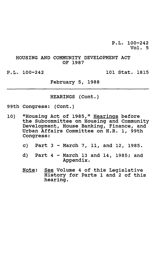 handle is hein.leghis/hsgcmd0005 and id is 1 raw text is: P.L. 100-242
Vol. 5
HOUSING AND COMMUNITY DEVELOPMENT ACT
OF 1987
P.L. 100-242                   101 Stat. 1815
February 5, 1988
HEARINGS (Cont.)
99th Congress: (Cont.)
10) Housing Act of 1985, Hearings before
the Subcommittee on Housing and Community
Development, House Banking, Finance, and
Urban Affairs Committee on H.R. 1, 99th
Congress:
c) Part 3 - March 7, 11, and 12, 1985.
d) Part 4 - March 13 and 14, 1985; and
Appendix.
Note: See Volume 4 of this Legislative
History for Parts 1 and 2 of this
hearing.


